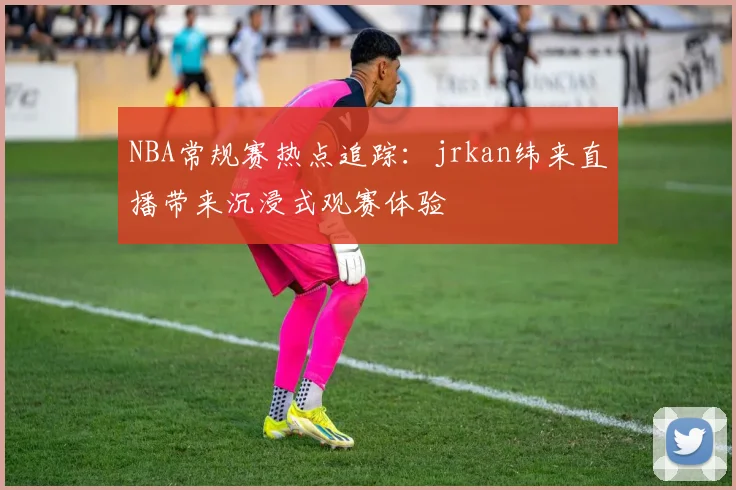 NBA常规赛热点追踪：jrkan纬来直播带来沉浸式观赛体验