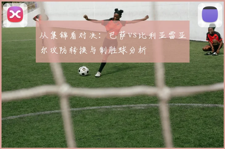 从集锦看对决：巴萨vs比利亚雷亚尔攻防转换与制胜球分析