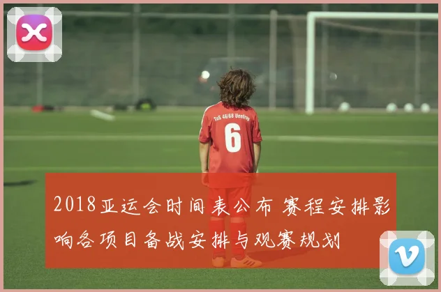 2018亚运会时间表公布 赛程安排影响各项目备战安排与观赛规划