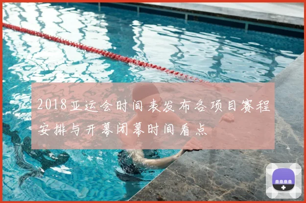 2018亚运会时间表发布各项目赛程安排与开幕闭幕时间看点