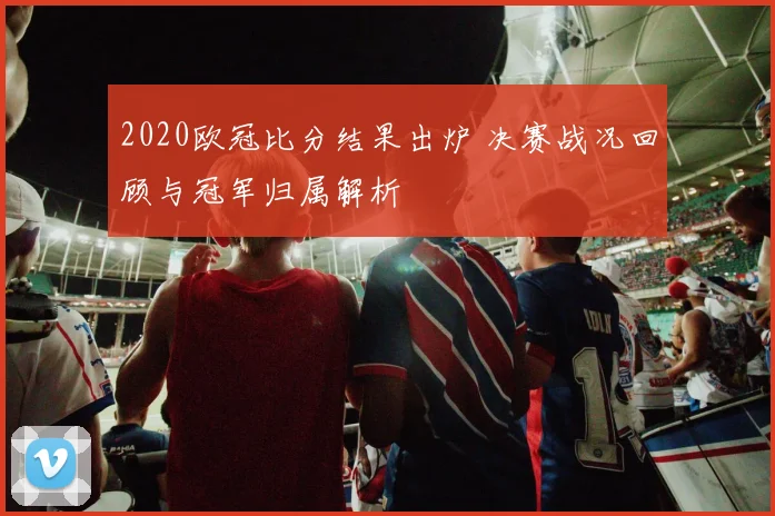 2020欧冠比分结果出炉 决赛战况回顾与冠军归属解析