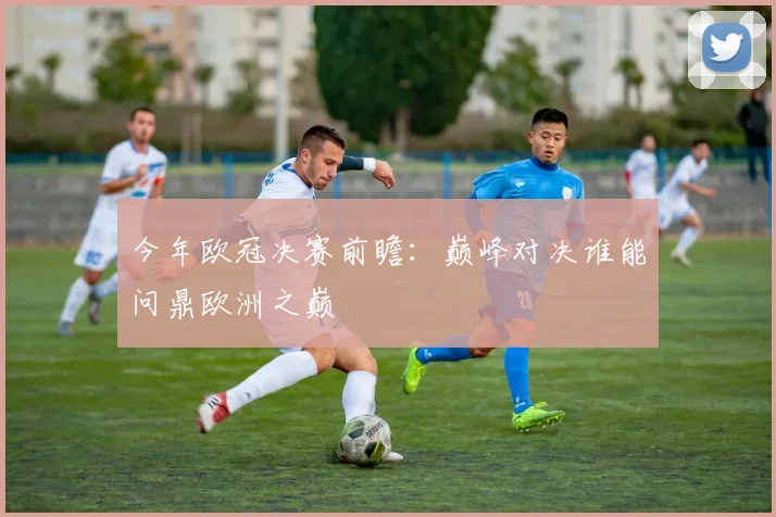 今年欧冠决赛前瞻：巅峰对决谁能问鼎欧洲之巅