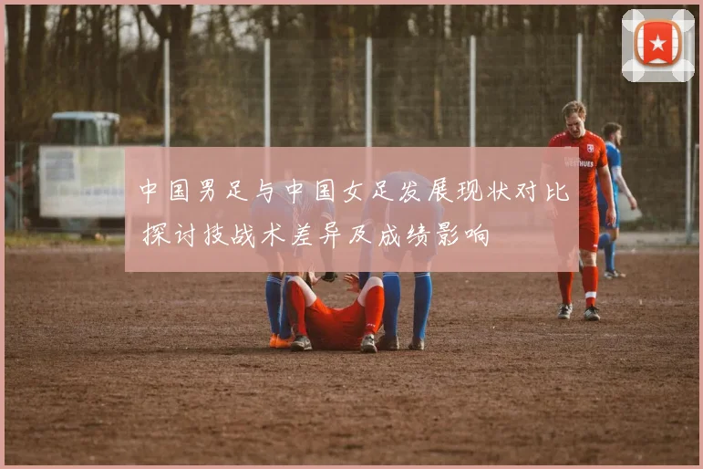 中国男足与中国女足发展现状对比 探讨技战术差异及成绩影响