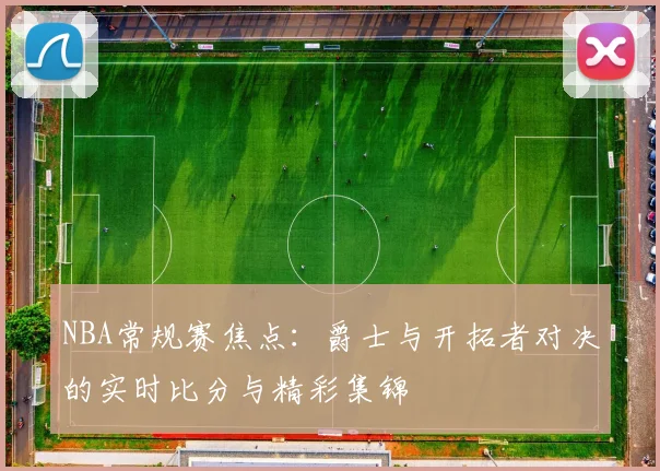 NBA常规赛焦点：爵士与开拓者对决的实时比分与精彩集锦