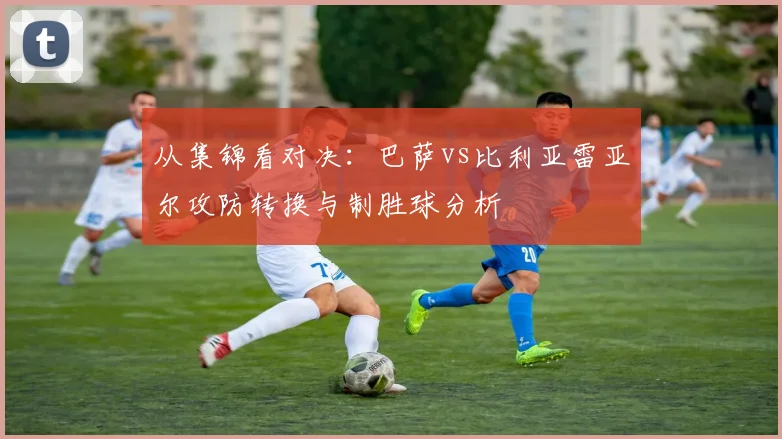 从集锦看对决：巴萨vs比利亚雷亚尔攻防转换与制胜球分析